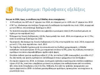 Παράρτημα: Πρόσφατες εξελίξεις
Και για το 2014, όμως, οι επιδόσεις της Ελλάδας είναι υποσχόμενες:
• -0.3% αύξηση του ΑΕΠ στο 2ο τρίμηνο του 2014, σε σύγκριση με το -4.0% στο 2ο τρίμηνο του 2013
• € 567 εκ. πλεόνασμα στο Ισοζύγιο Τρεχουσών Συναλλαγών την περίοδο Ιαν.-Ιουλ. 2014, συγκριτικά
με τα € 398 εκ. στο αντίστοιχο διάστημα το 2013
• Τα ποσοστά ανεργίας εξακολουθούν να εμφανίζουν μειούμενη τάση (2,4% συνολική μείωση σε
σχέση με την κορύφωσή της)
• Έλλειμμα της Γενικής Κυβέρνησης -0,8 δις Ευρώ μεταξύ Ιαν.-Ιουλ. 2014, σε σύγκριση με τα -2,7 δις
κατά το αντίστοιχο διάστημα του 2013
• Πρωτογενές πλεόνασμα της Γενικής Κυβέρνησης € 3,2 δις στην περίοδο Ιαν.-Ιουλ. 2014, συγκριτικά
με τα € 1,7 δις στην περίοδο Ιαν.-Ιουλ. 2013
• Τον Απρίλιο, δηλαδή 4 χρόνια μετά την απουσία από τις διεθνείς χρηματαγορές, η Ελλάδα
κατόρθωσε να συγκεντρώσει € 3 δις με ονομαστικό επιτόκιο 4,75%, μέσω της πώλησης πενταετών
ομολόγων τα οποία υπερκαλύφθηκαν σχεδόν εφτά φορές
• Επιπλέον έκδοση τριετών ομολόγων αξίας € 1,5 δις τον Ιούλιο (3,38% τοκομερίδιο), συν άλλο € 1,7
δις (πενταετές και τριετές ομόλογο) σε αντάλλαγμα έντοκων γραμματίων τον Σεπτέμβριο
• Στο πρώτο τρίμηνο του 2014, οι τέσσερις συστημικές τράπεζες συγκέντρωσαν επιπλέον κεφάλαιο
ύψους € 8,5 δις, ποσό που υπερβαίνει με άνεση τις ανάγκες που καθορίστηκαν από τον επόπτη
(βλ. stress tests Οκτωβρίου), ήτοι € 6,4 δις. Μάλιστα, δύο από τις τράπεζες προχώρησαν -για
πρώτη φορά από το 2009- σε έκδοση μεσοπρόθεσμων ομολόγων, προκειμένου να ενισχύσουν τη
ρευστότητά τους.
 