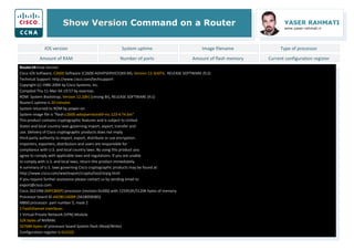 Show Version Command on a Router YASER RAHMATI
www.yaser-rahmati.ir
Router1#show version
Cisco IOS Software, C2600 Software (C2600-ADVIPSERVICESK9-M), Version 12.3(4)T4, RELEASE SOFTWARE (fc2)
Technical Support: http://www.cisco.com/techsupport
Copyright (c) 1986-2004 by Cisco Systems, Inc.
Compiled Thu 11-Mar-04 19:57 by eaarmas
ROM: System Bootstrap, Version 12.2(8r) [cmong 8r], RELEASE SOFTWARE (fc1)
Router1 uptime is 20 minutes
System returned to ROM by power-on
System image file is "flash:c2600-advipservicesk9-mz.123-4.T4.bin"
This product contains cryptographic features and is subject to United
States and local country laws governing import, export, transfer and
use. Delivery of Cisco cryptographic products does not imply
third-party authority to import, export, distribute or use encryption.
Importers, exporters, distributors and users are responsible for
compliance with U.S. and local country laws. By using this product you
agree to comply with applicable laws and regulations. If you are unable
to comply with U.S. and local laws, return this product immediately.
A summary of U.S. laws governing Cisco cryptographic products may be found at:
http://www.cisco.com/wwl/export/crypto/tool/stqrg.html
If you require further assistance please contact us by sending email to
export@cisco.com.
Cisco 2621XM (MPC860P) processor (revision 0x300) with 125952K/5120K bytes of memory.
Processor board ID JAE081160XR (3618058385)
M860 processor: part number 5, mask 2
2 FastEthernet interfaces
1 Virtual Private Network (VPN) Module
32K bytes of NVRAM.
32768K bytes of processor board System flash (Read/Write)
Configuration register is 0x2102
IOS version System uptime Image filename Type of processor
Amount of RAM Number of ports Amount of flash memory Current configuration register
 