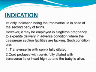 INDICATION
Its only indication being the transverse lie in case of
the second baby of twins.
However, it may be employed in singleton pregnancy
to expedite delivery in adverse condition where the
caesarean section facilities are lacking. Such condition
are:
1. Transverse lie with cervix fully dilated.
2.Cord prolapse with cervix fully dilated with
transverse lie or head high up and the baby is alive.
 
