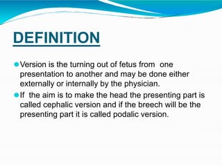 DEFINITION
⚫Version is the turning out of fetus from one
presentation to another and may be done either
externally or internally by the physician.
⚫If the aim is to make the head the presenting part is
called cephalic version and if the breech will be the
presenting part it is called podalic version.
 