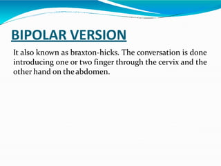 BIPOLAR VERSION
It also known as braxton-hicks. The conversation is done
introducing one or two finger through the cervix and the
other hand on theabdomen.
 