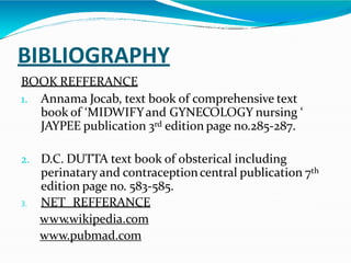 BIBLIOGRAPHY
BOOK REFFERANCE
1. Annama Jocab, text book of comprehensive text
book of ‘MIDWIFYand GYNECOLOGY nursing ‘
JAYPEE publication 3rd edition page no.285-287.
2. D.C. DUTTA text book of obsterical including
perinatary and contraceptioncentral publication 7th
edition page no. 583-585.
3. NET REFFERANCE
www.wikipedia.com
www.pubmad.com
 