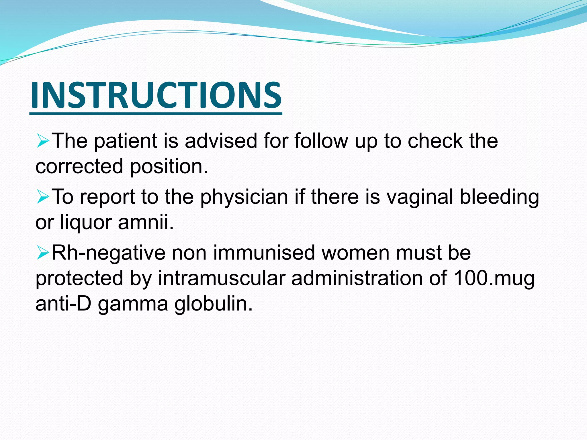 INSTRUCTIONS
The patient is advised for follow up to check the
corrected position.
To report to the physician if there is vaginal bleeding
or liquor amnii.
Rh-negative non immunised women must be
protected by intramuscular administration of 100.mug
anti-D gamma globulin.
 