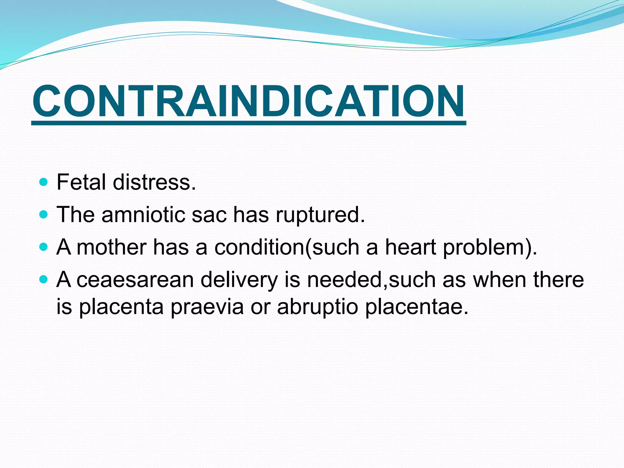 CONTRAINDICATION
 Fetal distress.
 The amniotic sac has ruptured.
 A mother has a condition(such a heart problem).
 A ceaesarean delivery is needed,such as when there
is placenta praevia or abruptio placentae.
 