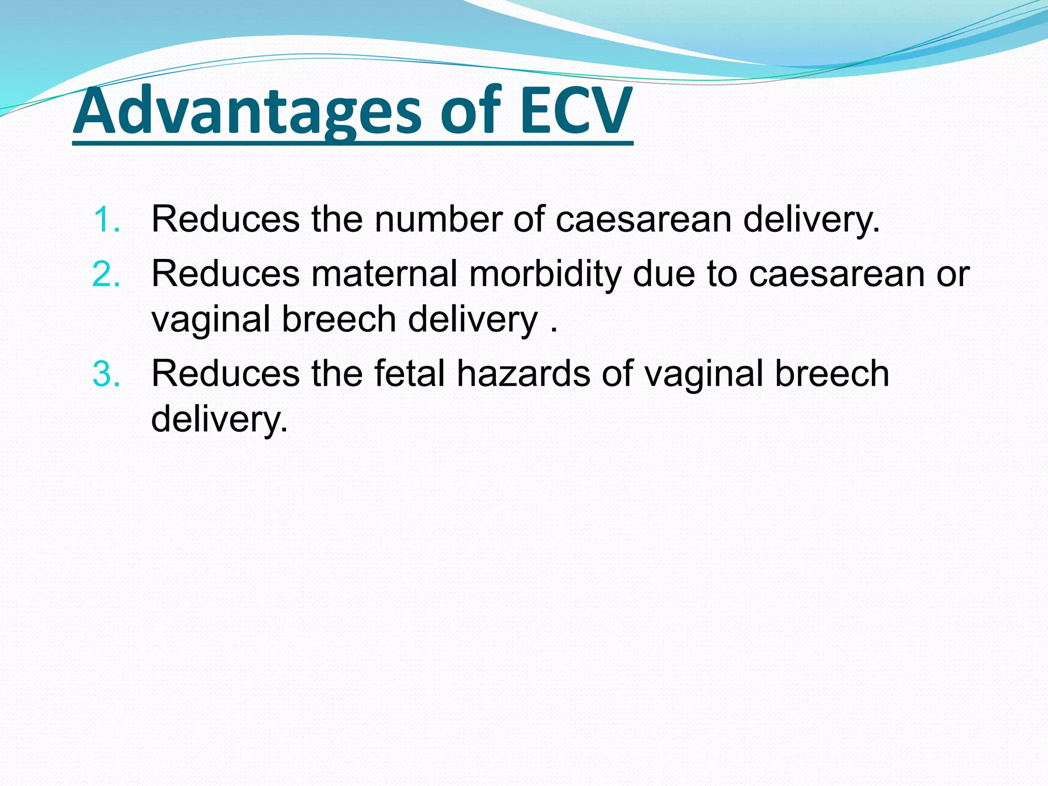 Advantages of ECV
1. Reduces the number of caesarean delivery.
2. Reduces maternal morbidity due to caesarean or
vaginal breech delivery .
3. Reduces the fetal hazards of vaginal breech
delivery.
 