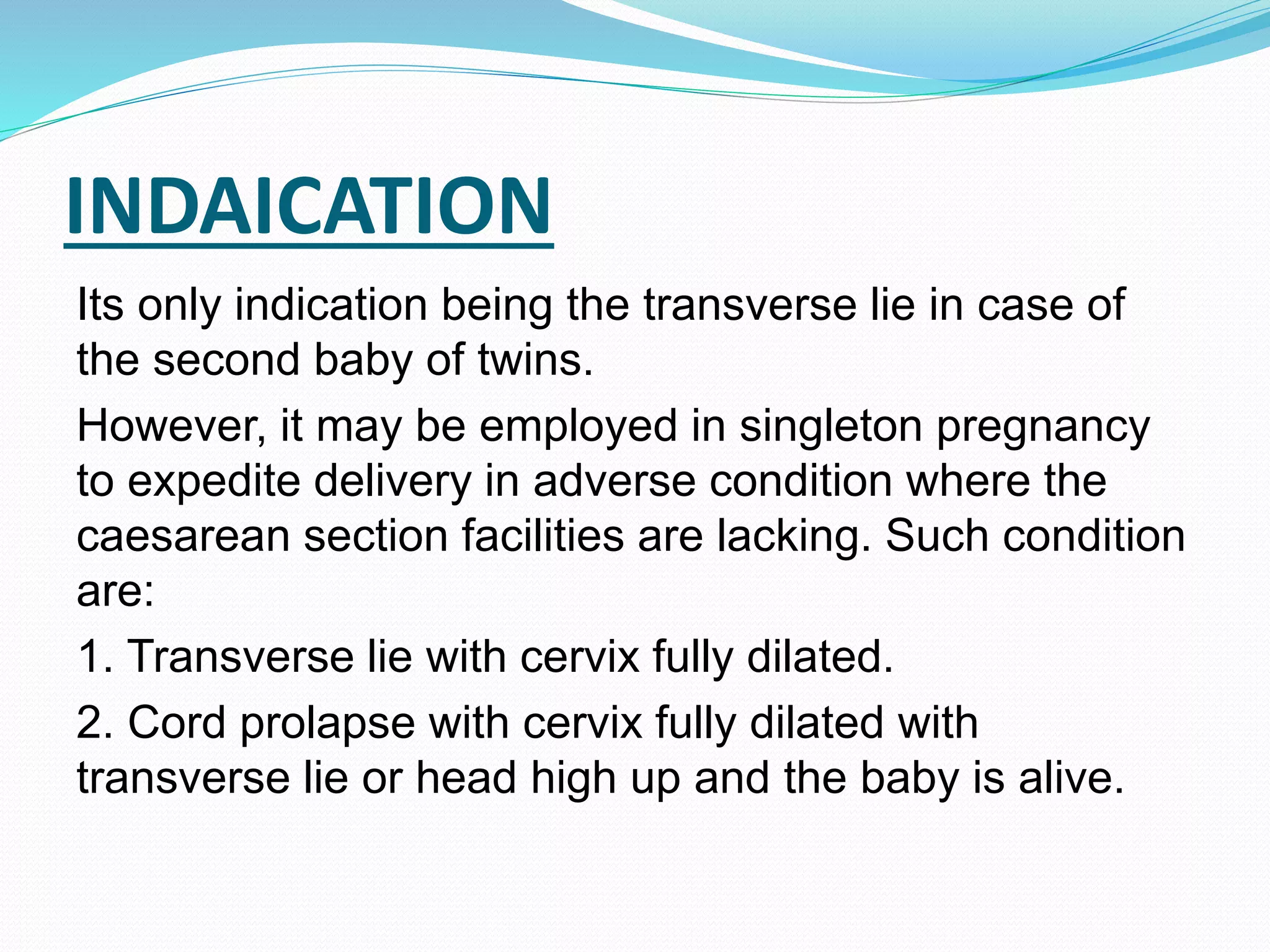 INDAICATION
Its only indication being the transverse lie in case of
the second baby of twins.
However, it may be employed in singleton pregnancy
to expedite delivery in adverse condition where the
caesarean section facilities are lacking. Such condition
are:
1. Transverse lie with cervix fully dilated.
2. Cord prolapse with cervix fully dilated with
transverse lie or head high up and the baby is alive.
 
