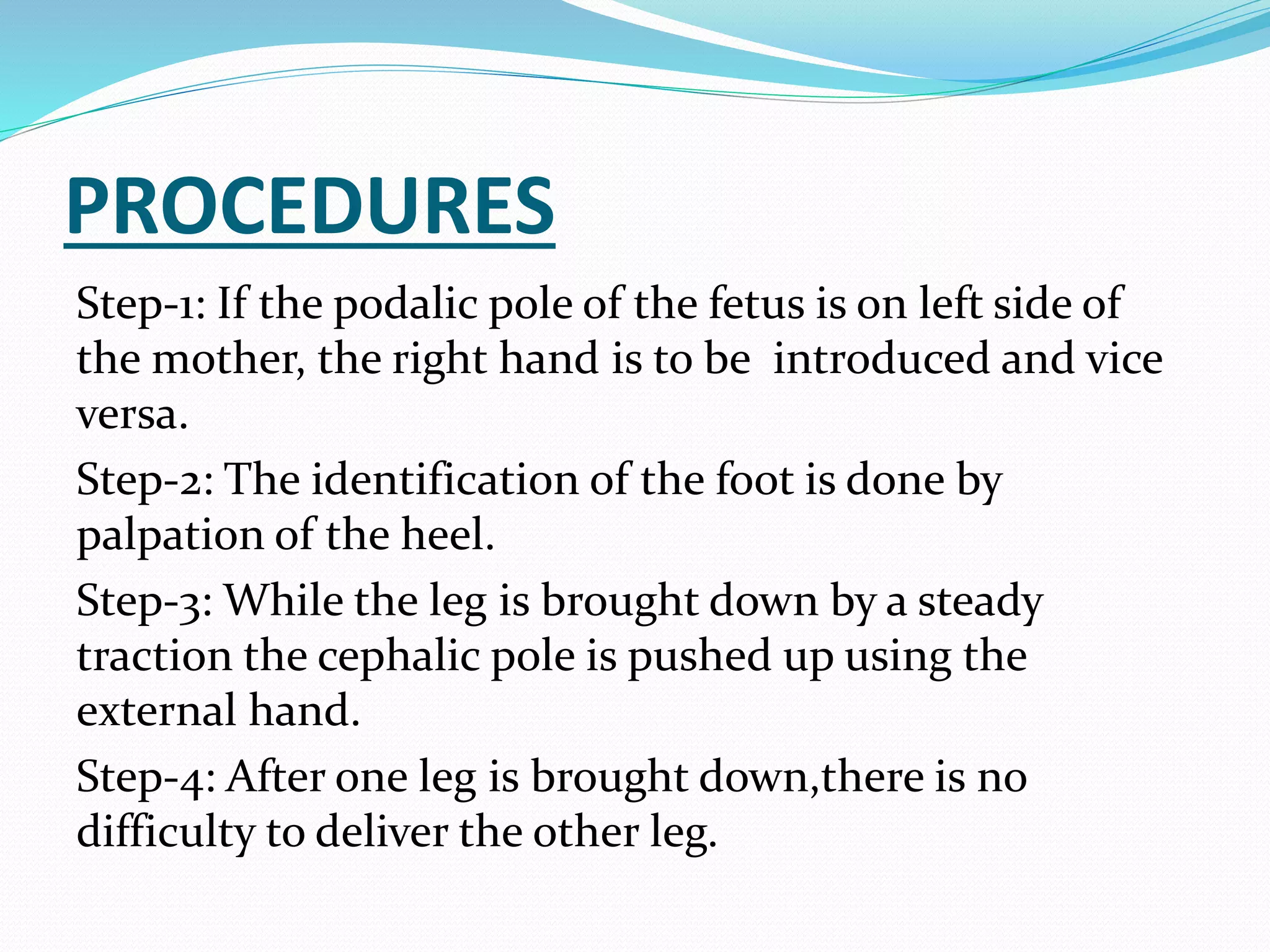PROCEDURES
Step-1: If the podalic pole of the fetus is on left side of
the mother, the right hand is to be introduced and vice
versa.
Step-2: The identification of the foot is done by
palpation of the heel.
Step-3: While the leg is brought down by a steady
traction the cephalic pole is pushed up using the
external hand.
Step-4: After one leg is brought down,there is no
difficulty to deliver the other leg.
 