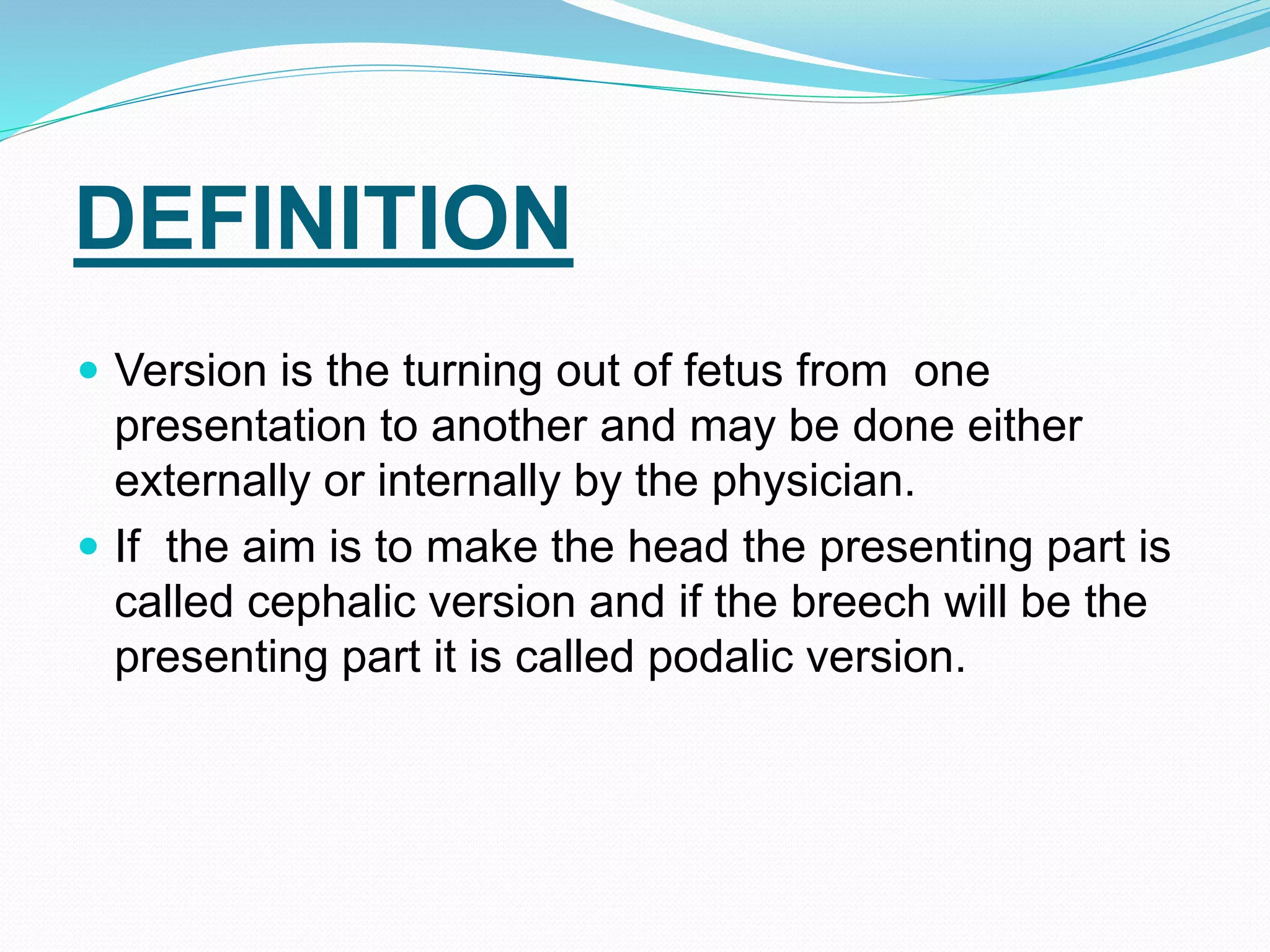 DEFINITION
 Version is the turning out of fetus from one
presentation to another and may be done either
externally or internally by the physician.
 If the aim is to make the head the presenting part is
called cephalic version and if the breech will be the
presenting part it is called podalic version.
 