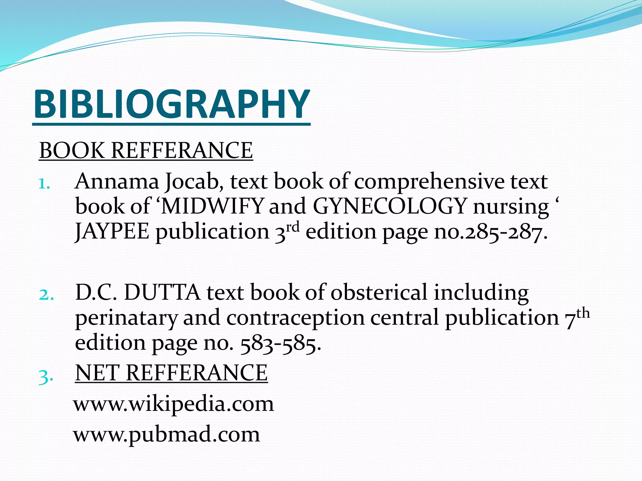 BIBLIOGRAPHY
BOOK REFFERANCE
1. Annama Jocab, text book of comprehensive text
book of ‘MIDWIFY and GYNECOLOGY nursing ‘
JAYPEE publication 3rd edition page no.285-287.
2. D.C. DUTTA text book of obsterical including
perinatary and contraception central publication 7th
edition page no. 583-585.
3. NET REFFERANCE
www.wikipedia.com
www.pubmad.com
 