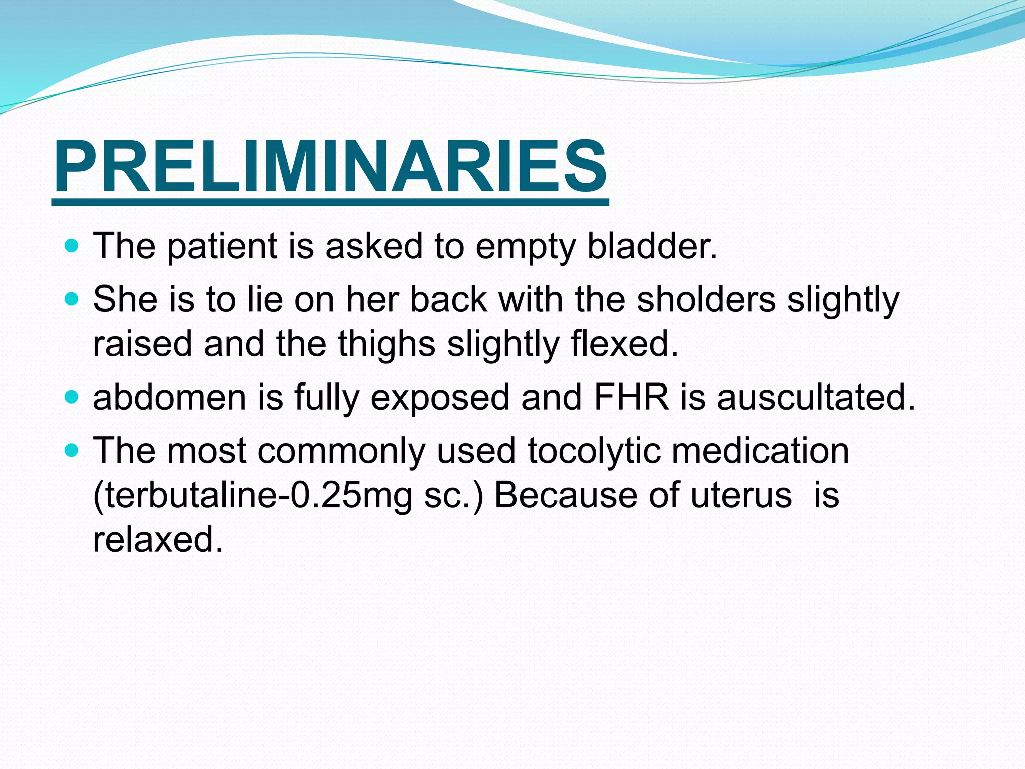 PRELIMINARIES
 The patient is asked to empty bladder.
 She is to lie on her back with the sholders slightly
raised and the thighs slightly flexed.
 abdomen is fully exposed and FHR is auscultated.
 The most commonly used tocolytic medication
(terbutaline-0.25mg sc.) Because of uterus is
relaxed.
 