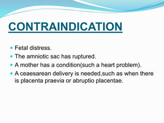 CONTRAINDICATION
 Fetal distress.
 The amniotic sac has ruptured.
 A mother has a condition(such a heart problem).
 A ceaesarean delivery is needed,such as when there
is placenta praevia or abruptio placentae.
 