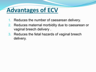 Advantages of ECV
1. Reduces the number of caesarean delivery.
2. Reduces maternal morbidity due to caesarean or
vaginal breech delivery .
3. Reduces the fetal hazards of vaginal breech
delivery.
 