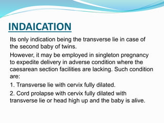 INDAICATION
Its only indication being the transverse lie in case of
the second baby of twins.
However, it may be employed in singleton pregnancy
to expedite delivery in adverse condition where the
caesarean section facilities are lacking. Such condition
are:
1. Transverse lie with cervix fully dilated.
2. Cord prolapse with cervix fully dilated with
transverse lie or head high up and the baby is alive.
 