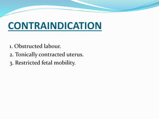 CONTRAINDICATION
1. Obstructed labour.
2. Tonically contracted uterus.
3. Restricted fetal mobility.
 