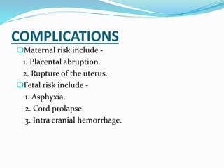 COMPLICATIONS
Maternal risk include -
1. Placental abruption.
2. Rupture of the uterus.
Fetal risk include -
1. Asphyxia.
2. Cord prolapse.
3. Intra cranial hemorrhage.
 
