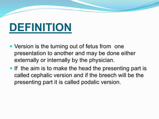 DEFINITION
 Version is the turning out of fetus from one
presentation to another and may be done either
externally or internally by the physician.
 If the aim is to make the head the presenting part is
called cephalic version and if the breech will be the
presenting part it is called podalic version.
 