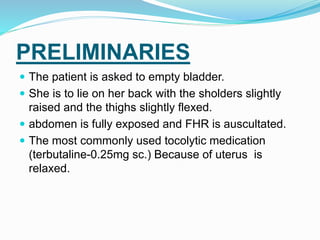 PRELIMINARIES
 The patient is asked to empty bladder.
 She is to lie on her back with the sholders slightly
raised and the thighs slightly flexed.
 abdomen is fully exposed and FHR is auscultated.
 The most commonly used tocolytic medication
(terbutaline-0.25mg sc.) Because of uterus is
relaxed.
 