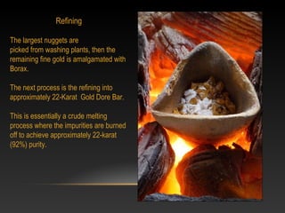 Refining
 
The largest nuggets are
picked from washing plants, then the 
remaining fine gold is amalgamated with 
Borax.
 
The next process is the refining into 
approximately 22-Karat  Gold Dore Bar. 
This is essentially a crude melting 
process where the impurities are burned 
off to achieve approximately 22-karat 
(92%) purity. 
 