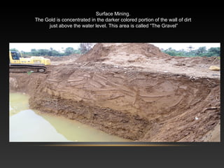Surface Mining.
The Gold is concentrated in the darker colored portion of the wall of dirt
just above the water level. This area is called “The Gravel”
 