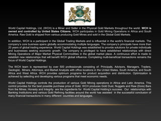 World Capital Holdings, Ltd, (WCH) is a Miner and Seller in the Physical Gold Markets throughout the world. WCH is
owned and controlled by United States Citizens. WCH participates in Gold Mining Operations in Africa and South
America. Raw Gold is shipped from various producing Gold Mines and sold in the Global Gold Markets.
In addition, WCH is a participant in the Global Trading Markets and is influential in the world’s financial markets. The
company’s core business spans globally accommodating multiple languages. The company’s principals have more than
20 years of global trading experience. World Capital Holdings was established to provide solutions for private individuals
and businesses seeking economic growth. The company is privileged to have established relationships with direct
Mining Operations of Major Market Physical Commodities in the global market place. A continuous effort is made to
establish new relationships that will benefit WCH global influence. Completing multi-beneficial transactions remains the
focus of World Capital Holdings.
The WCH team is represented by over 500 professionals consisting of: Principals, Advisors, Managers, Traders,
Geologist, Miners, Attorneys, and Market Analysts with office locations in the United States, South America, and South
Africa and West Africa. WCH provides optimum programs for product acquisition and distribution. Optimization is
achieved by selecting and developing various programs that meet economic needs.
World Capital Holdings controls the production of various Gold Mining operations in Africa and Latin America. This
control provides for the best possible purchase price of Gold. WCH produces Gold Dust, Nuggets and Raw (Dore) Bars
from the Mines. Honesty and Integrity are the ingredients for World Capital Holding’s success. Our relationships with
Banking Institutions and various Gold Refining facilities around the world has assisted in the successful conclusion of
many financial transactions in many different countries and languages.
 