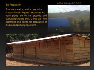 Site Preparation
Prior to excavation, road access to the
property is often required, excavators and
wash plants are on the property, and
outbuilding/shelters built. Crews are then
assembled and trained for preparation of
the pits and pumping operations.
AFRICAN MINING SITE
 