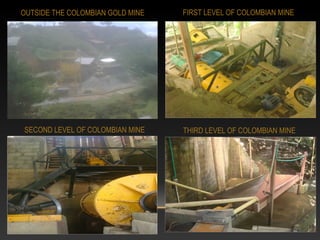 OUTSIDE THE COLOMBIAN GOLD MINE FIRST LEVEL OF COLOMBIAN MINE
SECOND LEVEL OF COLOMBIAN MINE THIRD LEVEL OF COLOMBIAN MINE
 