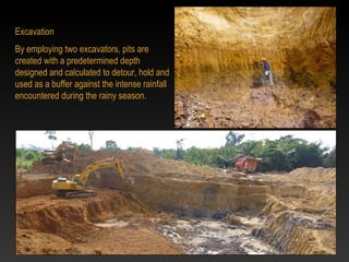 Excavation
By employing two excavators, pits are
created with a predetermined depth
designed and calculated to detour, hold and
used as a buffer against the intense rainfall
encountered during the rainy season.
 