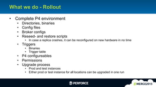 13	
  
What we do - Rollout
•  Complete P4 environment
•  Directories, binaries
•  Config files
•  Broker configs
•  Reseed- and restore scripts
•  In case a replica crashes, it can be reconfigured on new hardware in no time
•  Triggers
•  Binaries
•  Trigger table
•  P4 configureables
•  Permissions
•  Upgrade process
•  Prod and test instances
•  Either prod or test instance for all locations can be upgraded in one run
 