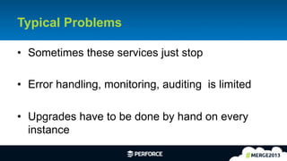 6	
  
Typical Problems
•  Sometimes these services just stop
•  Error handling, monitoring, auditing is limited
•  Upgrades have to be done by hand on every
instance
 