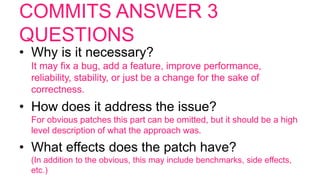 COMMITS ANSWER 3
QUESTIONS
• Why is it necessary?
It may fix a bug, add a feature, improve performance,
reliability, stability, or just be a change for the sake of
correctness.
• How does it address the issue?
For obvious patches this part can be omitted, but it should be a high
level description of what the approach was.
• What effects does the patch have?
(In addition to the obvious, this may include benchmarks, side effects,
etc.)
 