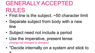 GENERALLY ACCEPTED
RULES
• First line is the subject. ~50 character limit
• Separate subject from body with a new
line
• Subject need not include a period
• Use the imperative, present tense
(change not changed or changes)
• *Decide internally on a system and stick to
 