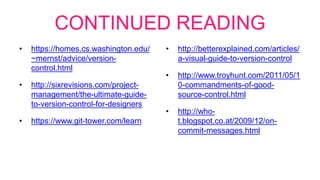 CONTINUED READING
• https://homes.cs.washington.edu/
~mernst/advice/version-
control.html
• http://sixrevisions.com/project-
management/the-ultimate-guide-
to-version-control-for-designers
• https://www.git-tower.com/learn
• http://betterexplained.com/articles/
a-visual-guide-to-version-control
• http://www.troyhunt.com/2011/05/1
0-commandments-of-good-
source-control.html
• http://who-
t.blogspot.co.at/2009/12/on-
commit-messages.html
 