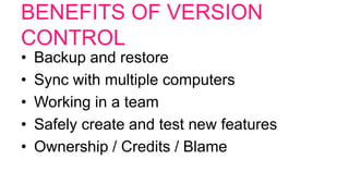 BENEFITS OF VERSION
CONTROL
• Backup and restore
• Sync with multiple computers
• Working in a team
• Safely create and test new features
• Ownership / Credits / Blame
 