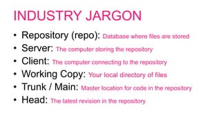 INDUSTRY JARGON
• Repository (repo): Database where files are stored
• Server: The computer storing the repository
• Client: The computer connecting to the repository
• Working Copy: Your local directory of files
• Trunk / Main: Master location for code in the repository
• Head: The latest revision in the repository
 