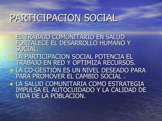 PARTICIPACION   SOCIAL EL TRABAJO COMUNITARIO EN SALUD FORTALECE EL DESARROLLO HUMANO Y SOCIAL. LA PARTICIPACION SOCIAL POTENCIA EL TRABAJO EN RED Y OPTIMIZA RECURSOS. LA CO-GESTIÓN ES UN NIVEL DESEADO PARA PARA PROMOVER EL CAMBIO SOCIAL . LA SALUD COMUNITARIA COMO ESTRATEGIA IMPULSA EL AUTOCUIDADO Y LA CALIDAD DE VIDA DE LA POBLACION. 