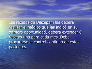 Las recetas de Diazepam las deberá realizar el médico que las indicó en su primera oportunidad, deberá extender 6 recetas una para cada mes .Debe procurarse el control continuo de estos pacientes. 