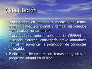 Capacitación Capacitación en reuniones medicas en temas como : déficit atencional y temas relacionados con la salud mental infantil Capacitación a todo el personal del CESFAM en lactancia Materna, conserjería breve antitabaco con el fin aumentar la promoción de conductas saludables Participar activamente con temas atingentes al programa infantil en el blog 