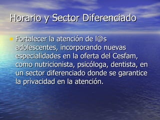 Horario y Sector Diferenciado Fortalecer la atención de l@s adolescentes, incorporando nuevas especialidades en la oferta del Cesfam, como nutricionista, psicóloga, dentista, en un sector diferenciado donde se garantice la privacidad en la atención.  