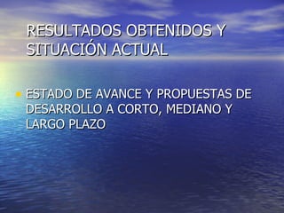 RESULTADOS OBTENIDOS Y SITUACIÓN ACTUAL ESTADO DE AVANCE Y PROPUESTAS DE DESARROLLO A CORTO, MEDIANO Y LARGO PLAZO 