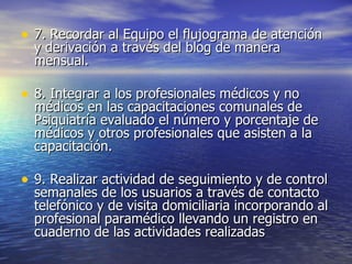 7. Recordar al Equipo el flujograma de atención y derivación a través del blog de manera mensual. 8. Integrar a los profesionales médicos y no médicos en las capacitaciones comunales de Psiquiatría evaluado el número y porcentaje de médicos y otros profesionales que asisten a la capacitación. 9. Realizar actividad de seguimiento y de control semanales de los usuarios a través de contacto telefónico y de visita domiciliaria incorporando al profesional paramédico llevando un registro en cuaderno de las actividades realizadas 