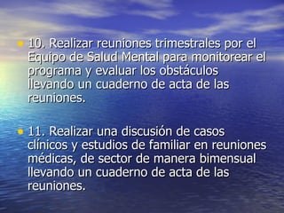 10.  Realizar reuniones trimestrales por el Equipo de Salud Mental para monitorear el programa y evaluar los obstáculos llevando un cuaderno de acta de las reuniones. 11. Realizar una discusión de casos clínicos y estudios de familiar en reuniones médicas, de sector de manera bimensual llevando un cuaderno de acta de las reuniones. 