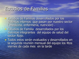 Estudios de Familias Estudios de Familias desarrollados por los distintos internos  que pasan por nuestro sector ( medicina, enfermería, nutrición) . Estudios de Familia  desarrollados por los distintos integrantes  del equipo de salud del sector Rojo. Todos estos serán evaluados y desarrollados en la segunda reunión mensual del equipo los 4tos viernes de cada mes  en la tarde 