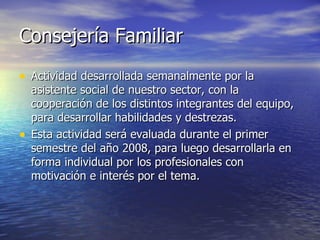 Consejería Familiar Actividad desarrollada semanalmente por la asistente social de nuestro sector, con la cooperación de los distintos integrantes del equipo, para desarrollar habilidades y destrezas.  Esta actividad será evaluada durante el primer semestre del año 2008, para luego desarrollarla en forma individual por los profesionales con motivación e interés por el tema. 