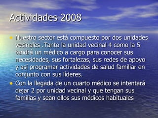 Actividades 2008 Nuestro sector está compuesto por dos unidades vecinales .Tanto la unidad vecinal 4 como la 5 tendrá un médico a cargo para conocer sus necesidades, sus fortalezas, sus redes de apoyo y así programar actividades de salud familiar en conjunto con sus líderes. Con la llegada de un cuarto médico se intentará dejar 2 por unidad vecinal y que tengan sus familias y sean ellos sus médicos habituales 