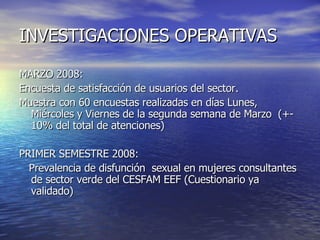 INVESTIGACIONES OPERATIVAS MARZO 2008: Encuesta de satisfacción de usuarios del sector.  Muestra con 60 encuestas realizadas en días Lunes, Miércoles y Viernes de la segunda semana de Marzo  (+- 10% del total de atenciones) PRIMER SEMESTRE 2008: Prevalencia de disfunción  sexual en mujeres consultantes de sector verde del CESFAM EEF (Cuestionario ya validado) 