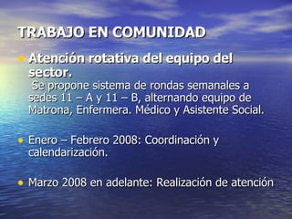 TRABAJO EN COMUNIDAD Atención rotativa del equipo del sector.  Se propone sistema de rondas semanales a sedes 11 – A y 11 – B, alternando equipo de Matrona, Enfermera. Médico y Asistente Social. Enero – Febrero 2008: Coordinación y calendarización. Marzo 2008 en adelante: Realización de atención 