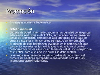 Promoción Estrategias nuevas a implementar: Boletín mensual.   Entrega de boletín informativo sobre temas de salud contingentes, actividades realizadas e el CESFAM, actividades que se realizarán, temas de promoción. Este boletín será entregado en la sala de espera a usuarios y  funcionarios de nuestro centro de salud. El impacto de este boletín será evaluado en la participación que tengan los usuarios en las actividades realizadas en el centro, conocimientos de los usuarios en temas de salud, por ejemplo que es el EMPA, para que sirve y a quines se debe realizar. La entrega será realizada los primeros días de cada mes, y el número de boletines entregados mensualmente será de 1000 impresiones aproximadamente.  