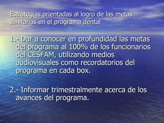 Estrategias orientadas al logro de las metas sanitarias en el programa dental 1.- Dar a conocer en profundidad las metas del programa al 100% de los funcionarios del CESFAM, utilizando medios audiovisuales como recordatorios del programa en cada box. 2.- Informar trimestralmente acerca de los avances del programa. 