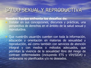 SALUD SEXUAL Y REPRODUCTIVA Nuestro Equipo enfrenta los desafíos de: Instalar en sus concepciones, discursos y prácticas, una perspectiva de derechos en el ámbito de la salud sexual y reproductiva.  Que nuestr@s usuari@s cuenten con toda la información, educación y orientación en materias de sexualidad y reproducción, así como también con servicios de atención integral y con medios o métodos adecuados, que permitan la vivencia de la sexualidad libre del riesgo de contraer enfermedades (incluyendo ETS y VIH/SIDA) y embarazos no planificados y/o no deseados.  