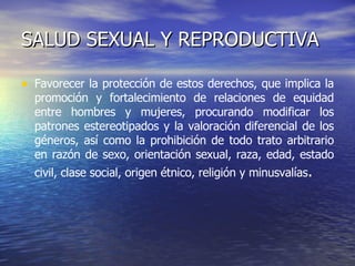 SALUD SEXUAL Y REPRODUCTIVA Favorecer la protección de estos derechos, que implica la promoción y fortalecimiento de relaciones de equidad entre hombres y mujeres, procurando modificar los patrones estereotipados y la valoración diferencial de los géneros, así como la prohibición de todo trato arbitrario en razón de sexo, orientación sexual, raza, edad, estado civil, clase social, origen étnico, religión y minusvalías .  